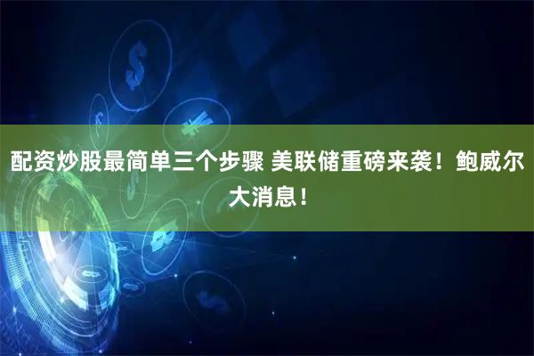配资炒股最简单三个步骤 美联储重磅来袭！鲍威尔大消息！