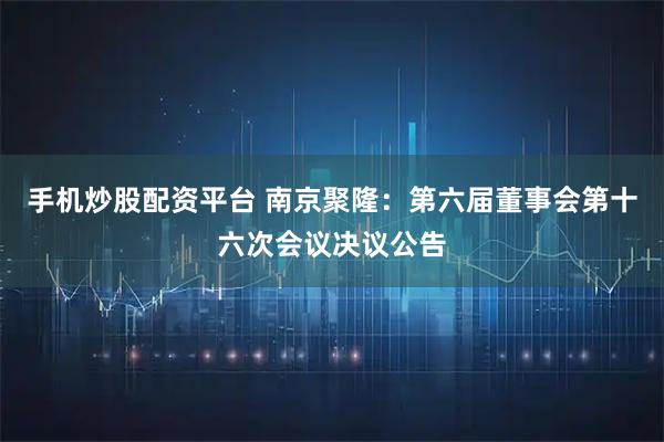 手机炒股配资平台 南京聚隆：第六届董事会第十六次会议决议公告