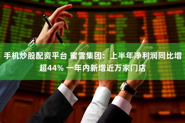 手机炒股配资平台 蜜雪集团：上半年净利润同比增超44% 一年内新增近万家门店