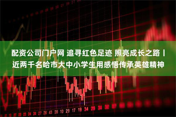 配资公司门户网 追寻红色足迹 照亮成长之路丨近两千名哈市大中小学生用感悟传承英雄精神