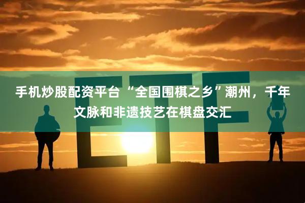 手机炒股配资平台 “全国围棋之乡”潮州，千年文脉和非遗技艺在棋盘交汇