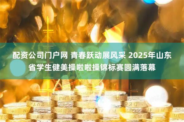 配资公司门户网 青春跃动展风采 2025年山东省学生健美操啦啦操锦标赛圆满落幕