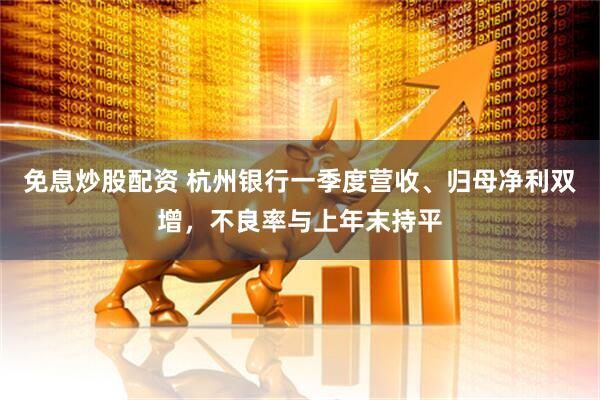 免息炒股配资 杭州银行一季度营收、归母净利双增，不良率与上年末持平