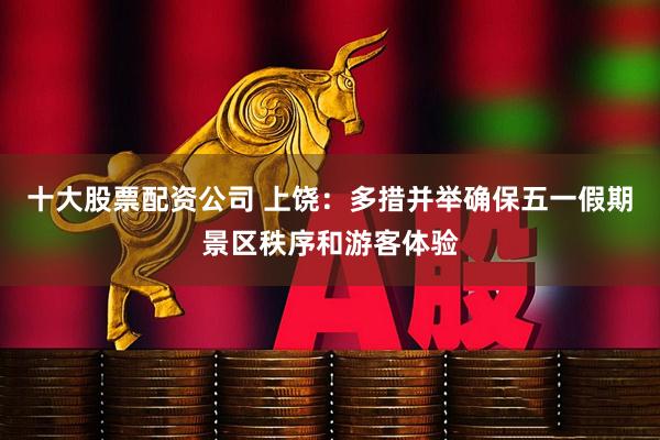 十大股票配资公司 上饶：多措并举确保五一假期景区秩序和游客体验