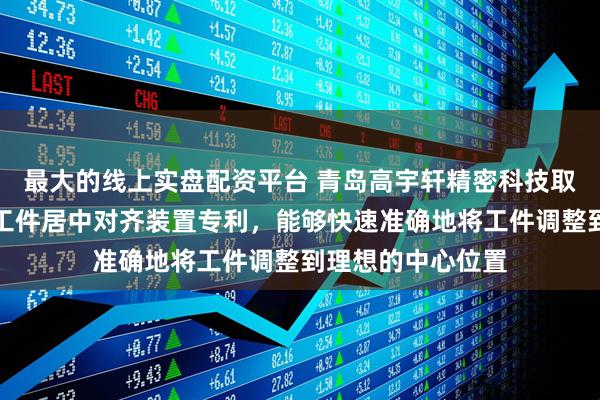 最大的线上实盘配资平台 青岛高宇轩精密科技取得立式加工中心工件居中对齐装置专利，能够快速准确地将工件调整到理想的中心位置
