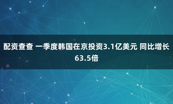 配资查查 一季度韩国在京投资3.1亿美元 同比增长63.5倍