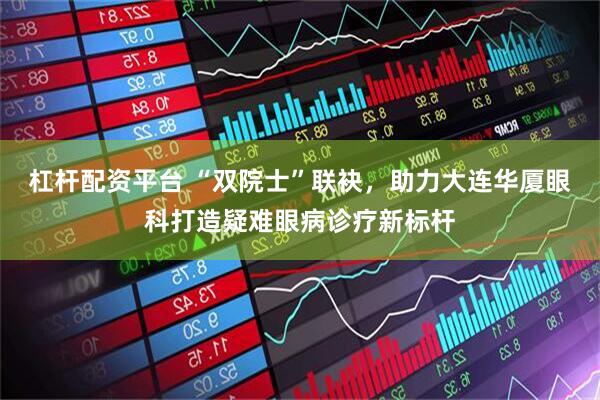 杠杆配资平台 “双院士”联袂，助力大连华厦眼科打造疑难眼病诊疗新标杆