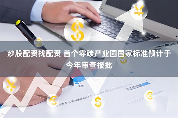 炒股配资找配资 首个零碳产业园国家标准预计于今年审查报批