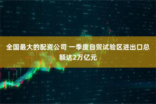 全国最大的配资公司 一季度自贸试验区进出口总额达2万亿元