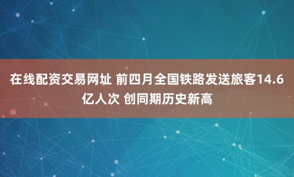 在线配资交易网址 前四月全国铁路发送旅客14.6亿人次 创同期历史新高