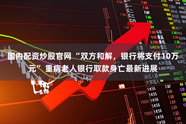 国内配资炒股官网 “双方和解，银行将支付10万元” 重病老人银行取款身亡最新进展