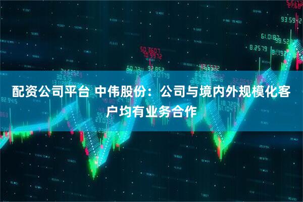 配资公司平台 中伟股份：公司与境内外规模化客户均有业务合作