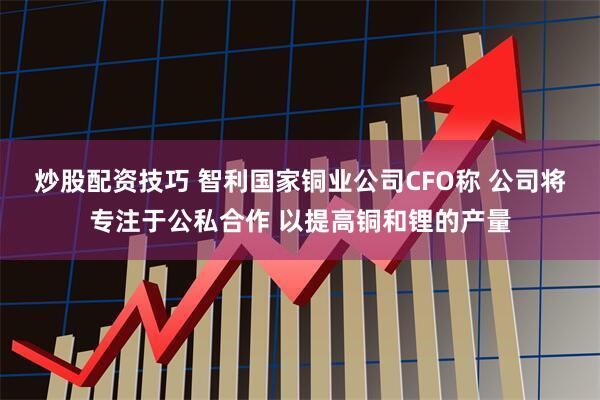 炒股配资技巧 智利国家铜业公司CFO称 公司将专注于公私合作 以提高铜和锂的产量