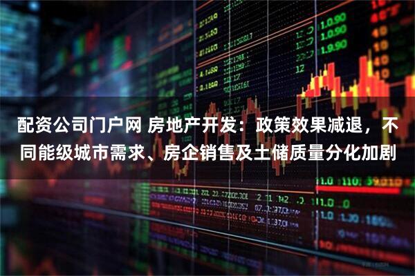 配资公司门户网 房地产开发：政策效果减退，不同能级城市需求、房企销售及土储质量分化加剧