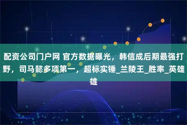 配资公司门户网 官方数据曝光，韩信成后期最强打野，司马懿多项第一，超标实锤_兰陵王_胜率_英雄