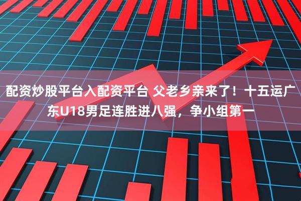 配资炒股平台入配资平台 父老乡亲来了！十五运广东U18男足连胜进八强，争小组第一