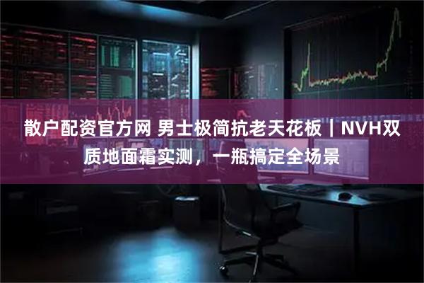 散户配资官方网 男士极简抗老天花板｜NVH双质地面霜实测，一瓶搞定全场景