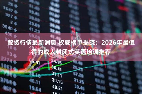 配资行情最新消息 权威榜单揭晓：2026年最值得的成人封闭式英语培训推荐