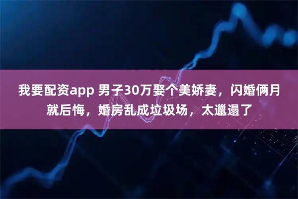 我要配资app 男子30万娶个美娇妻，闪婚俩月就后悔，婚房乱成垃圾场，太邋遢了